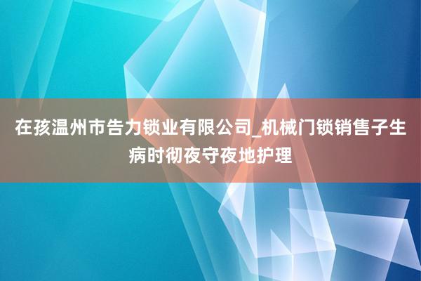 在孩温州市告力锁业有限公司_机械门锁销售子生病时彻夜守夜地护理