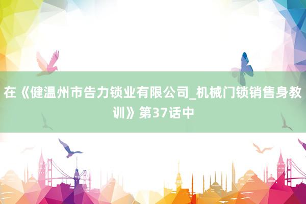 在《健温州市告力锁业有限公司_机械门锁销售身教训》第37话中